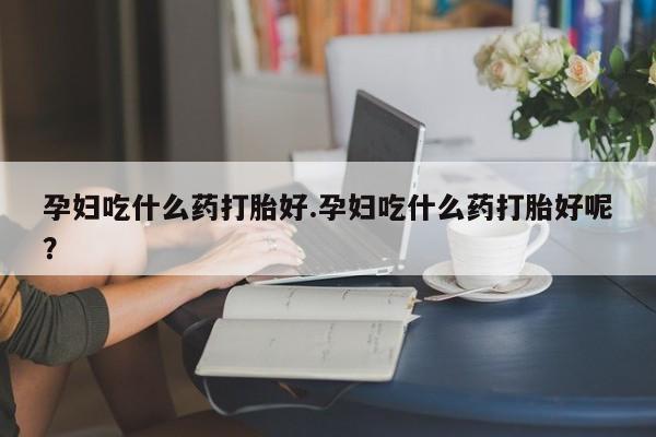 网上流产药专卖微信,孕妇吃什么药打胎好.孕妇吃什么药打胎好呢？