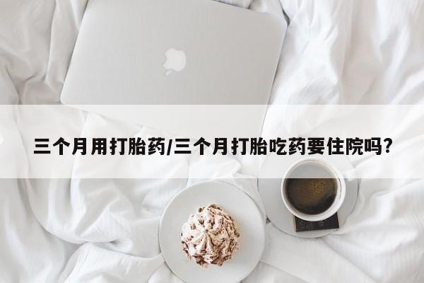 网上流产药专卖微信,三个月用打胎药/三个月打胎吃药要住院吗?