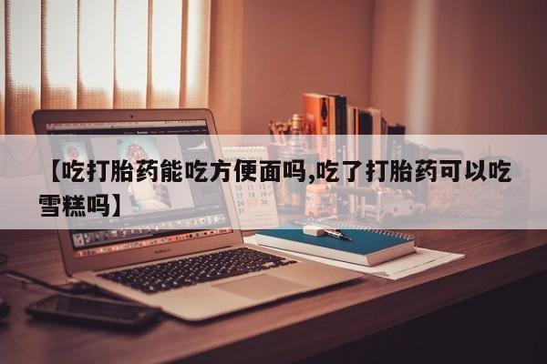网上流产药专卖微信,【吃打胎药能吃方便面吗,吃了打胎药可以吃雪糕吗】
