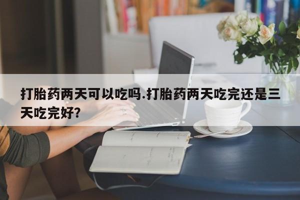 网上流产药专卖微信,打胎药两天可以吃吗.打胎药两天吃完还是三天吃完好？