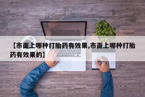 网上流产药专卖微信,【市面上哪种打胎药有效果,市面上哪种打胎药有效果的】