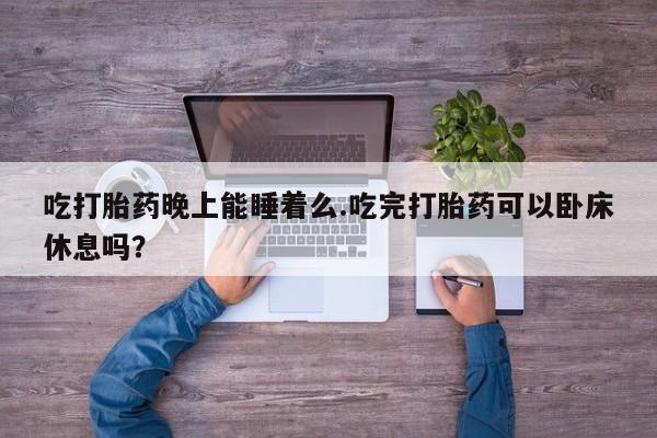 网上流产药专卖微信,吃打胎药晚上能睡着么.吃完打胎药可以卧床休息吗？