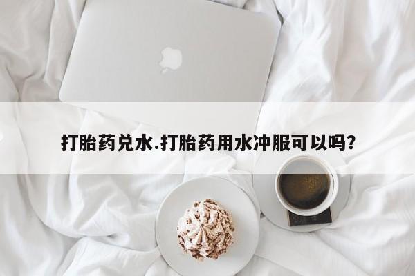网上流产药专卖微信,打胎药兑水.打胎药用水冲服可以吗？