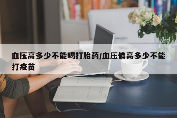 网上流产药专卖微信,血压高多少不能喝打胎药/血压偏高多少不能打疫苗