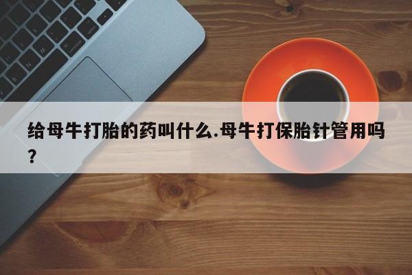 网上流产药专卖微信,给母牛打胎的药叫什么.母牛打保胎针管用吗？