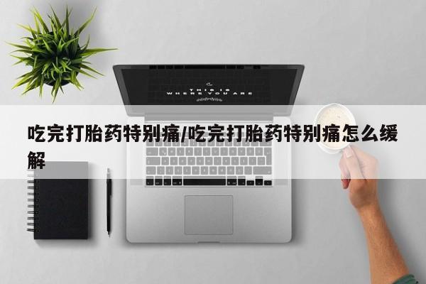 网上流产药专卖微信,吃完打胎药特别痛/吃完打胎药特别痛怎么缓解