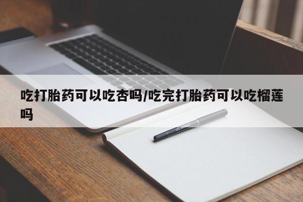网上流产药专卖微信,吃打胎药可以吃杏吗/吃完打胎药可以吃榴莲吗