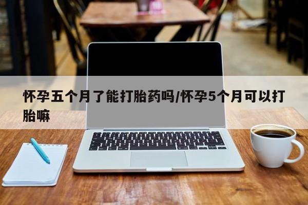 网上流产药专卖微信,怀孕五个月了能打胎药吗/怀孕5个月可以打胎嘛