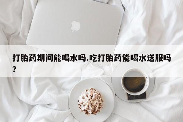 网上流产药专卖微信,打胎药期间能喝水吗.吃打胎药能喝水送服吗？
