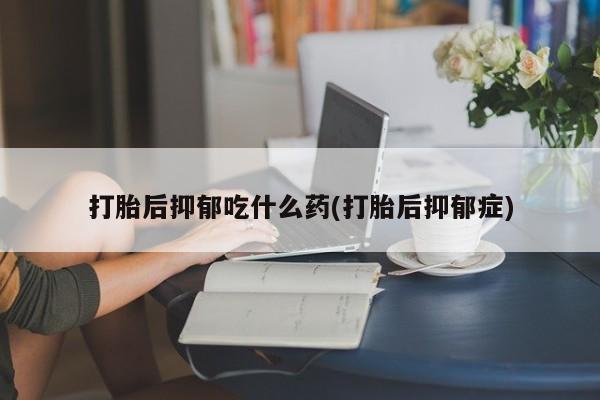 网上流产药专卖微信,打胎后抑郁吃什么药(打胎后抑郁症)