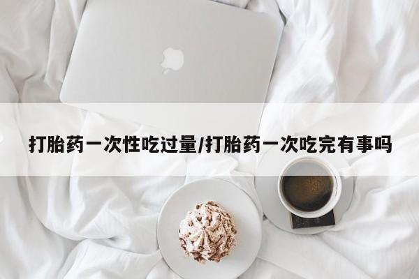 网上流产药专卖微信,打胎药一次性吃过量/打胎药一次吃完有事吗