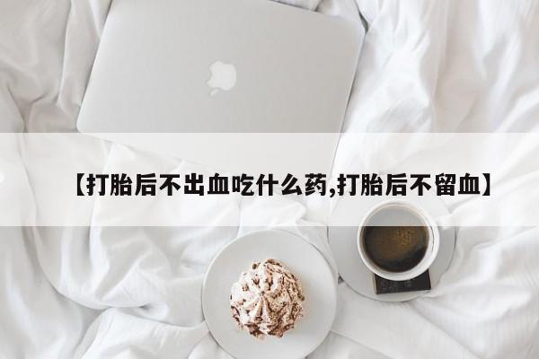 网上流产药专卖微信,【打胎后不出血吃什么药,打胎后不留血】