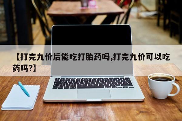 网上流产药专卖微信,【打完九价后能吃打胎药吗,打完九价可以吃药吗?】