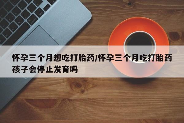 网上流产药专卖微信,怀孕三个月想吃打胎药/怀孕三个月吃打胎药孩子会停止发育吗