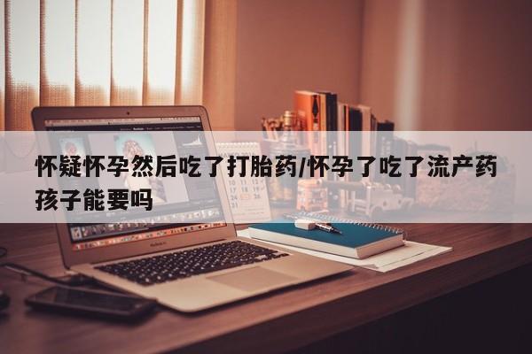 网上流产药专卖微信,怀疑怀孕然后吃了打胎药/怀孕了吃了流产药孩子能要吗