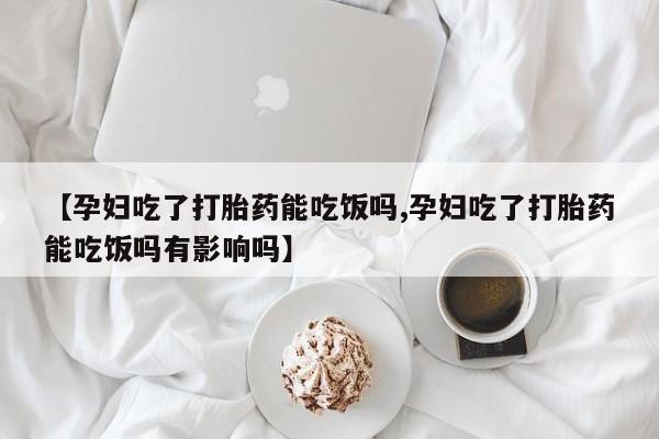 网上流产药专卖微信,【孕妇吃了打胎药能吃饭吗,孕妇吃了打胎药能吃饭吗有影响吗】