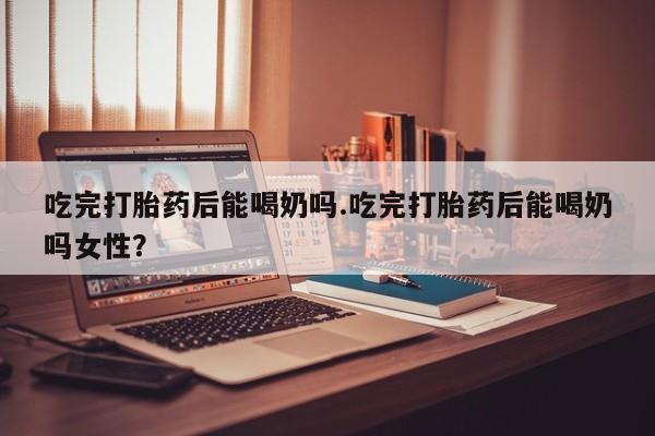 网上流产药专卖微信,吃完打胎药后能喝奶吗.吃完打胎药后能喝奶吗女性？