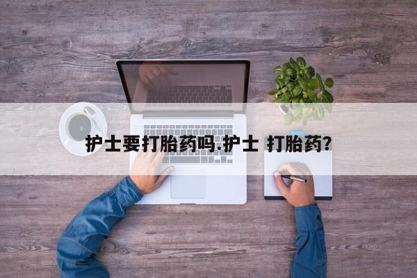 网上流产药专卖微信,护士要打胎药吗.护士 打胎药？