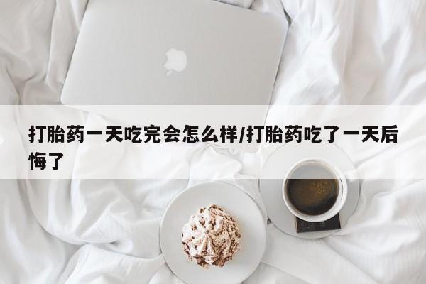 网上流产药专卖微信,打胎药一天吃完会怎么样/打胎药吃了一天后悔了