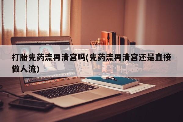 网上流产药专卖微信,打胎先药流再清宫吗(先药流再清宫还是直接做人流)