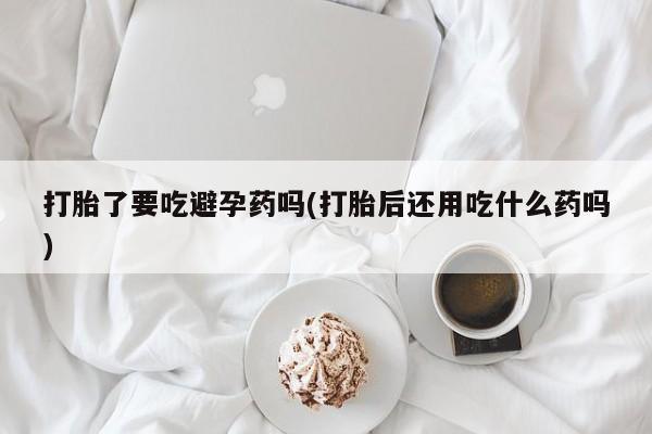 网上流产药专卖微信,打胎了要吃避孕药吗(打胎后还用吃什么药吗)