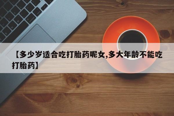 网上流产药专卖微信,【多少岁适合吃打胎药呢女,多大年龄不能吃打胎药】