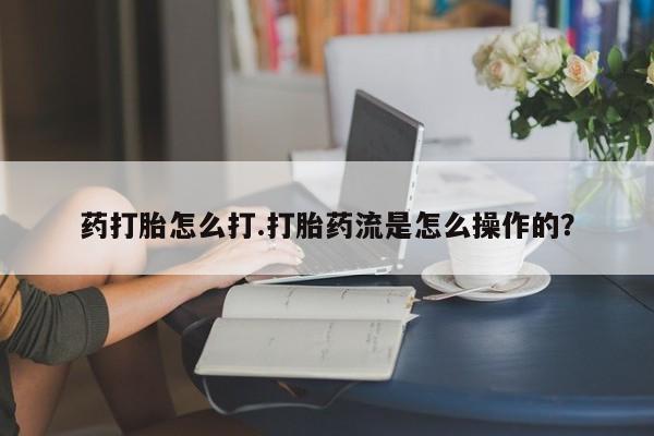 网上流产药专卖微信,药打胎怎么打.打胎药流是怎么操作的？