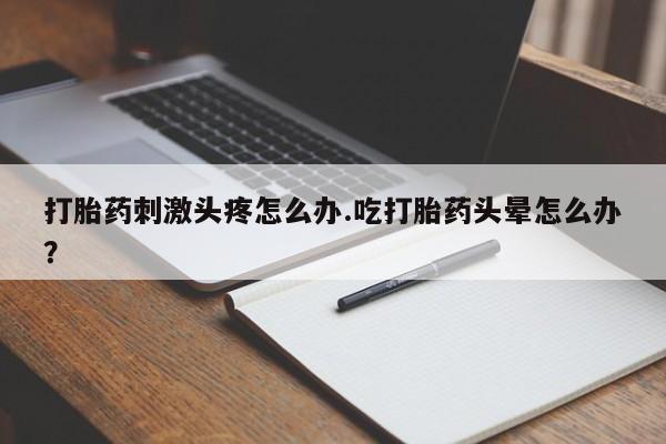 网上流产药专卖微信,打胎药刺激头疼怎么办.吃打胎药头晕怎么办？