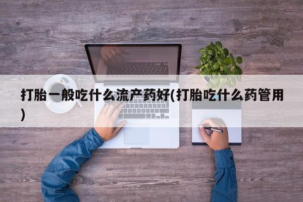 网上流产药专卖微信,打胎一般吃什么流产药好(打胎吃什么药管用)