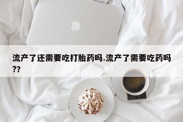 网上流产药专卖微信,流产了还需要吃打胎药吗.流产了需要吃药吗?？