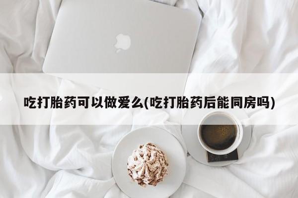 网上流产药专卖微信,吃打胎药可以做爱么(吃打胎药后能同房吗)