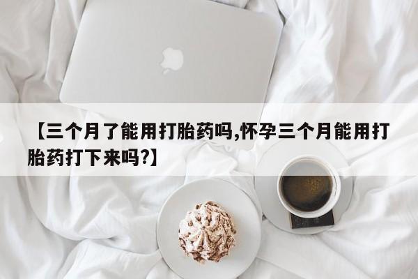网上流产药专卖微信,【三个月了能用打胎药吗,怀孕三个月能用打胎药打下来吗?】