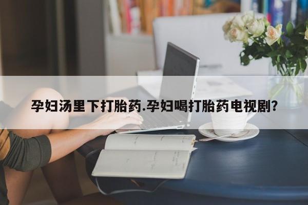 网上流产药专卖微信,孕妇汤里下打胎药.孕妇喝打胎药电视剧？