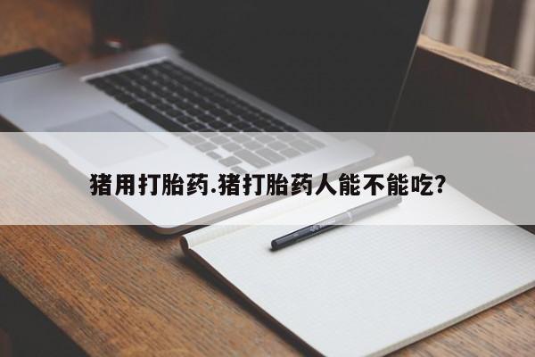 网上流产药专卖微信,猪用打胎药.猪打胎药人能不能吃？