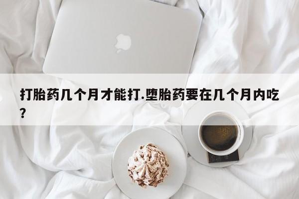 网上流产药专卖微信,打胎药几个月才能打.堕胎药要在几个月内吃？