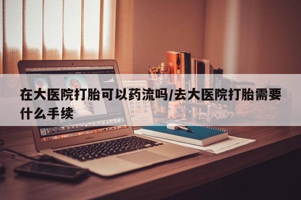 网上流产药专卖微信,在大医院打胎可以药流吗/去大医院打胎需要什么手续