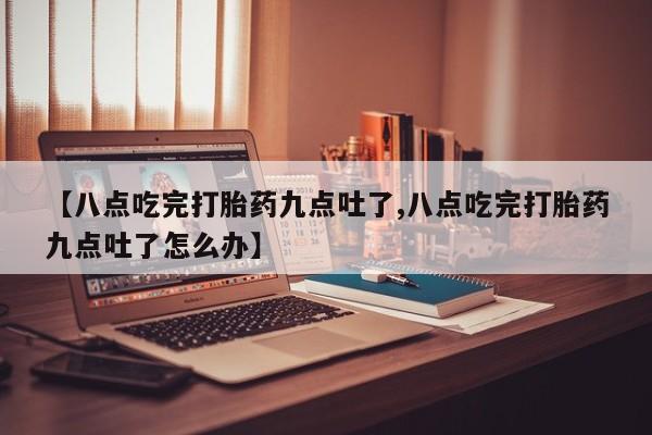 网上流产药专卖微信,【八点吃完打胎药九点吐了,八点吃完打胎药九点吐了怎么办】