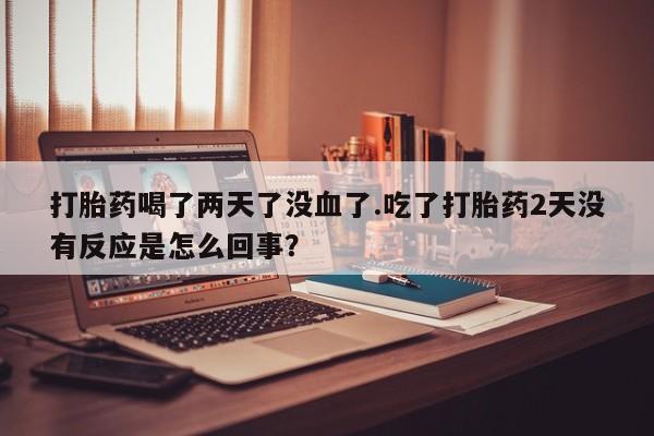 网上流产药专卖微信,打胎药喝了两天了没血了.吃了打胎药2天没有反应是怎么回事？