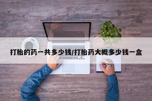 网上流产药专卖微信,打胎的药一共多少钱/打胎药大概多少钱一盒
