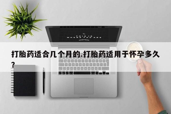 网上流产药专卖微信,打胎药适合几个月的.打胎药适用于怀孕多久？