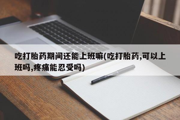 网上流产药专卖微信,吃打胎药期间还能上班嘛(吃打胎药,可以上班吗,疼痛能忍受吗)