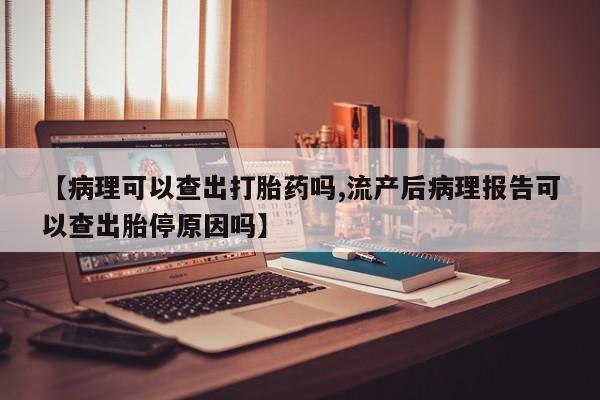 网上流产药专卖微信,【病理可以查出打胎药吗,流产后病理报告可以查出胎停原因吗】