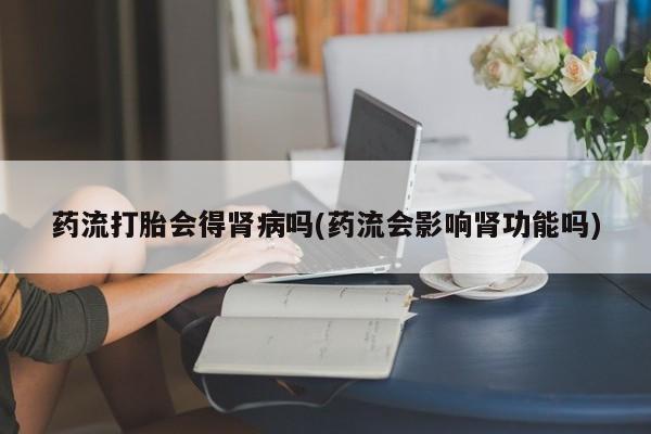 网上流产药专卖微信,药流打胎会得肾病吗(药流会影响肾功能吗)