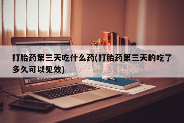 网上流产药专卖微信,打胎药第三天吃什么药(打胎药第三天的吃了多久可以见效)