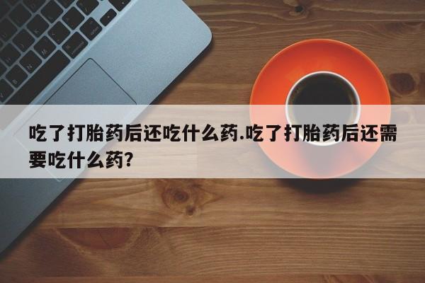 网上流产药专卖微信,吃了打胎药后还吃什么药.吃了打胎药后还需要吃什么药？