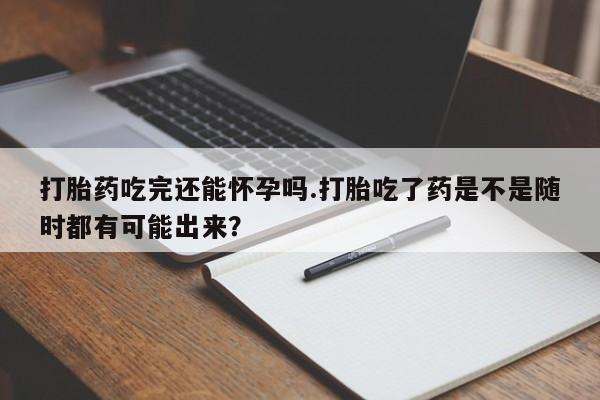 网上流产药专卖微信,打胎药吃完还能怀孕吗.打胎吃了药是不是随时都有可能出来？