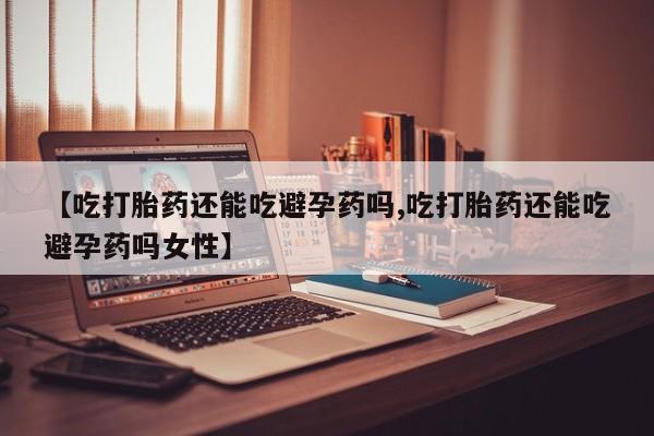 网上流产药专卖微信,【吃打胎药还能吃避孕药吗,吃打胎药还能吃避孕药吗女性】