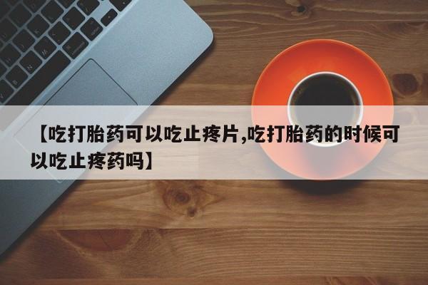 网上流产药专卖微信,【吃打胎药可以吃止疼片,吃打胎药的时候可以吃止疼药吗】