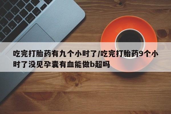 网上流产药专卖微信,吃完打胎药有九个小时了/吃完打胎药9个小时了没见孕囊有血能做b超吗