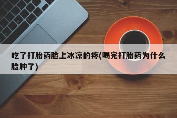 网上流产药专卖微信,吃了打胎药脸上冰凉的疼(喝完打胎药为什么脸肿了)